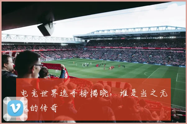 电竞世界选手榜揭晓，谁是当之无愧的传奇