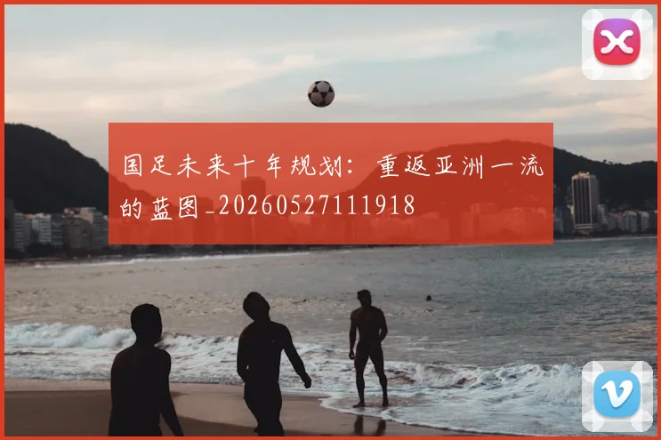 国足未来十年规划:重返亚洲一流的蓝图_20260527111918