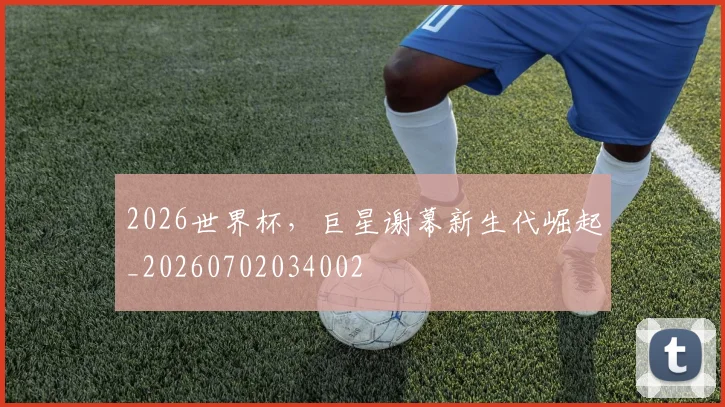 2026世界杯，巨星谢幕新生代崛起_20260702034002