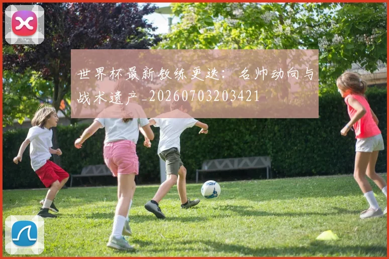 世界杯最新教练更迭:名帅动向与战术遗产_20260703203421