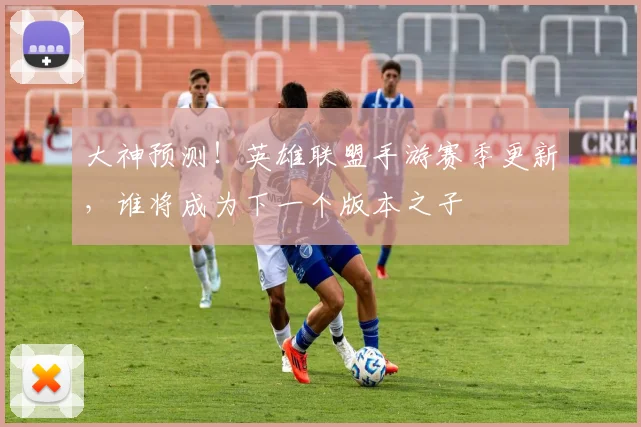 大神预测！英雄联盟手游赛季更新，谁将成为下一个版本之子