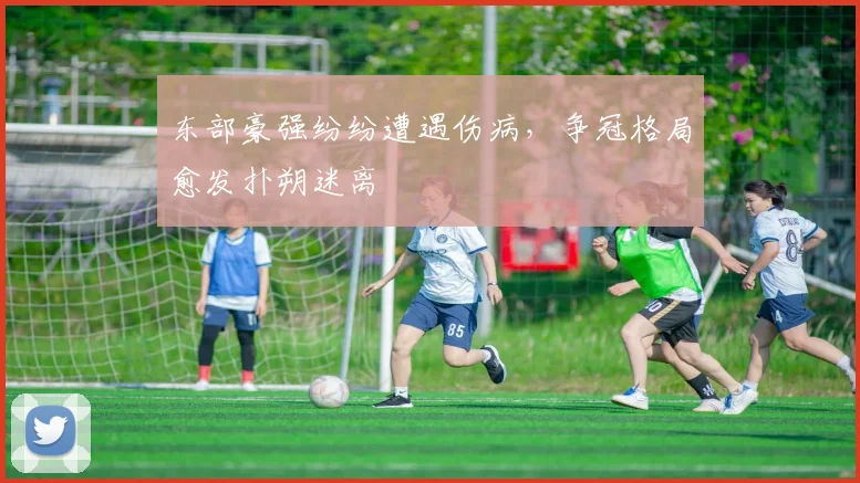 东部豪强纷纷遭遇伤病，争冠格局愈发扑朔迷离