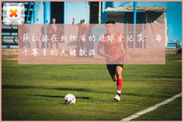 萨拉赫在利物浦的进球全记录:每个赛季的关键数据