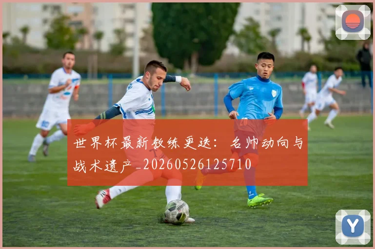 世界杯最新教练更迭：名帅动向与战术遗产_20260526125710