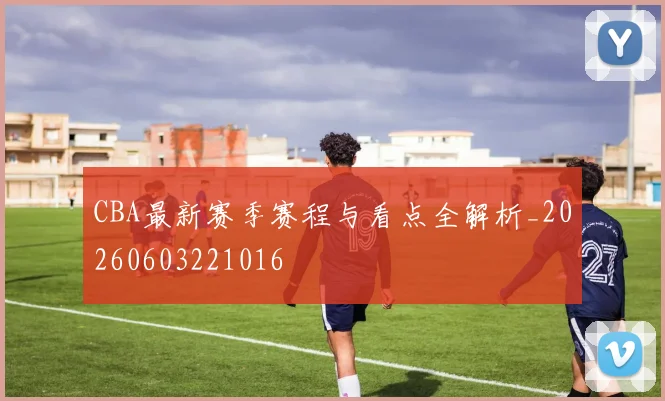 CBA最新赛季赛程与看点全解析_20260603221016