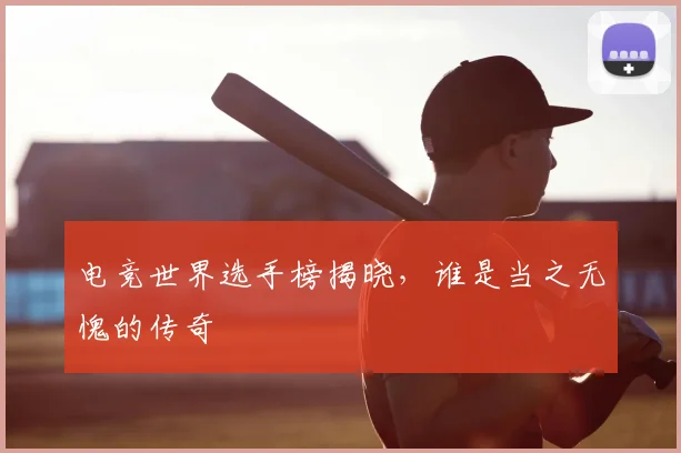 电竞世界选手榜揭晓，谁是当之无愧的传奇