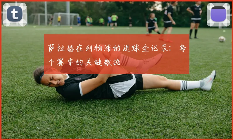萨拉赫在利物浦的进球全记录：每个赛季的关键数据