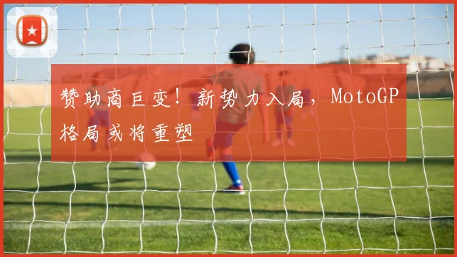赞助商巨变！新势力入局，MotoGP格局或将重塑