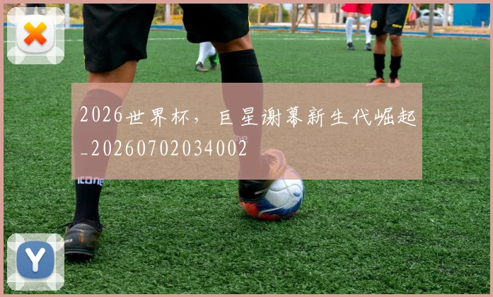 2026世界杯,巨星谢幕新生代崛起_20260702034002