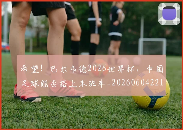 希望！巴尔韦德2026世界杯，中国足球能否搭上末班车_20260604221555_20260707151527