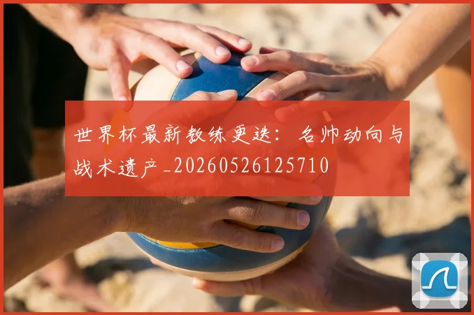 世界杯最新教练更迭：名帅动向与战术遗产_20260526125710