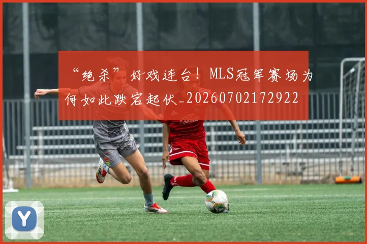 “绝杀”好戏连台!MLS冠军赛场为何如此跌宕起伏_20260702172922